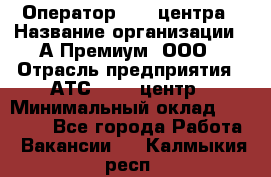 Оператор Call-центра › Название организации ­ А-Премиум, ООО › Отрасль предприятия ­ АТС, call-центр › Минимальный оклад ­ 35 000 - Все города Работа » Вакансии   . Калмыкия респ.